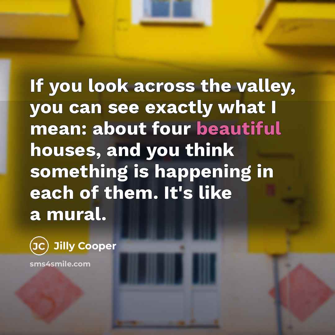 “If you look across the valley, you can see exactly what I mean: about four beautiful houses, and you think something is happening in each of them. It's like a mural.” quote by Jilly Cooper