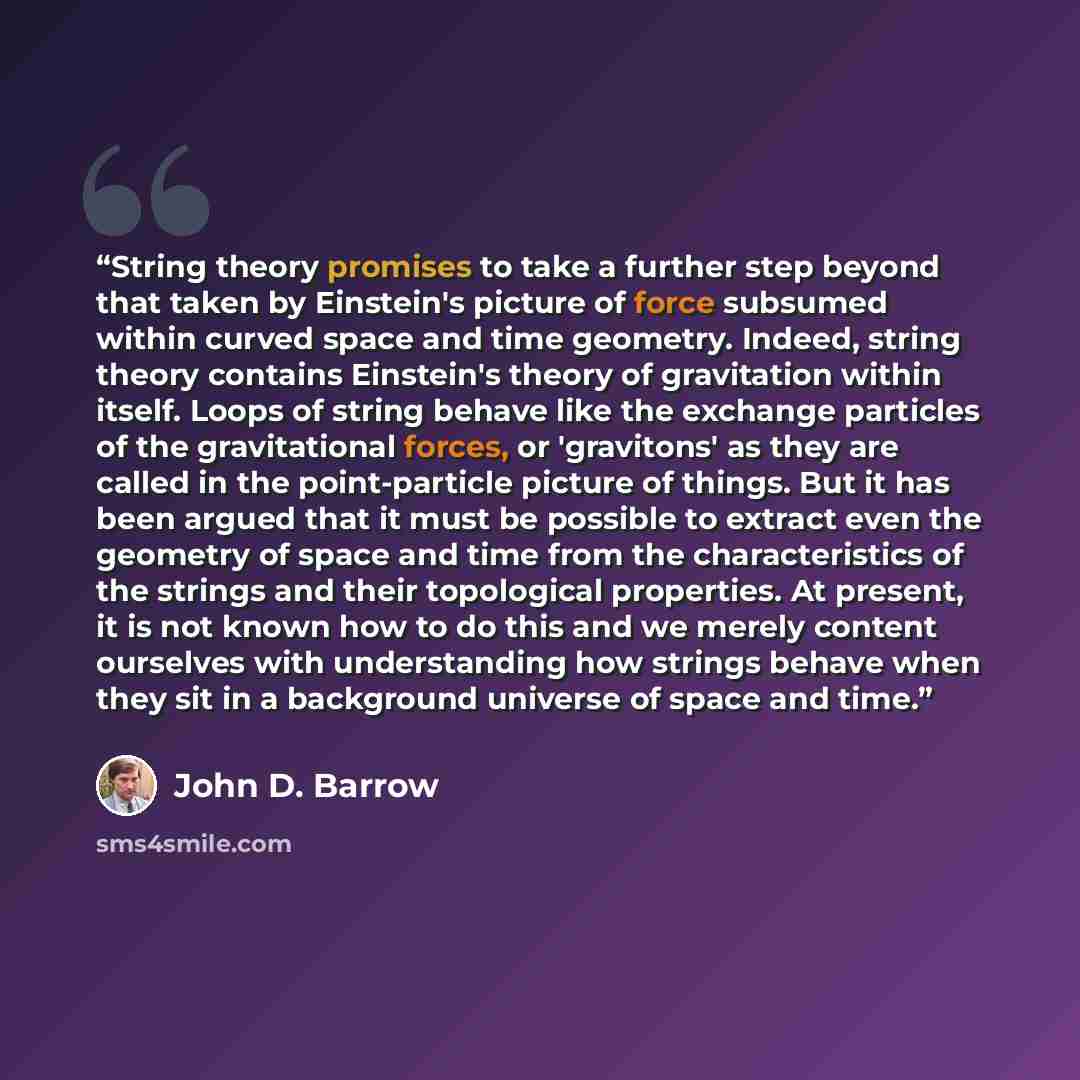 “String theory promises to take a further step beyond that taken by Einstein's picture of force subsumed within curved space and time geometry. Indeed, string theory contains Einstein's theory of gravitation within itself. Loops of string behave like the exchange particles of the gravitational…” quote by John D. Barrow