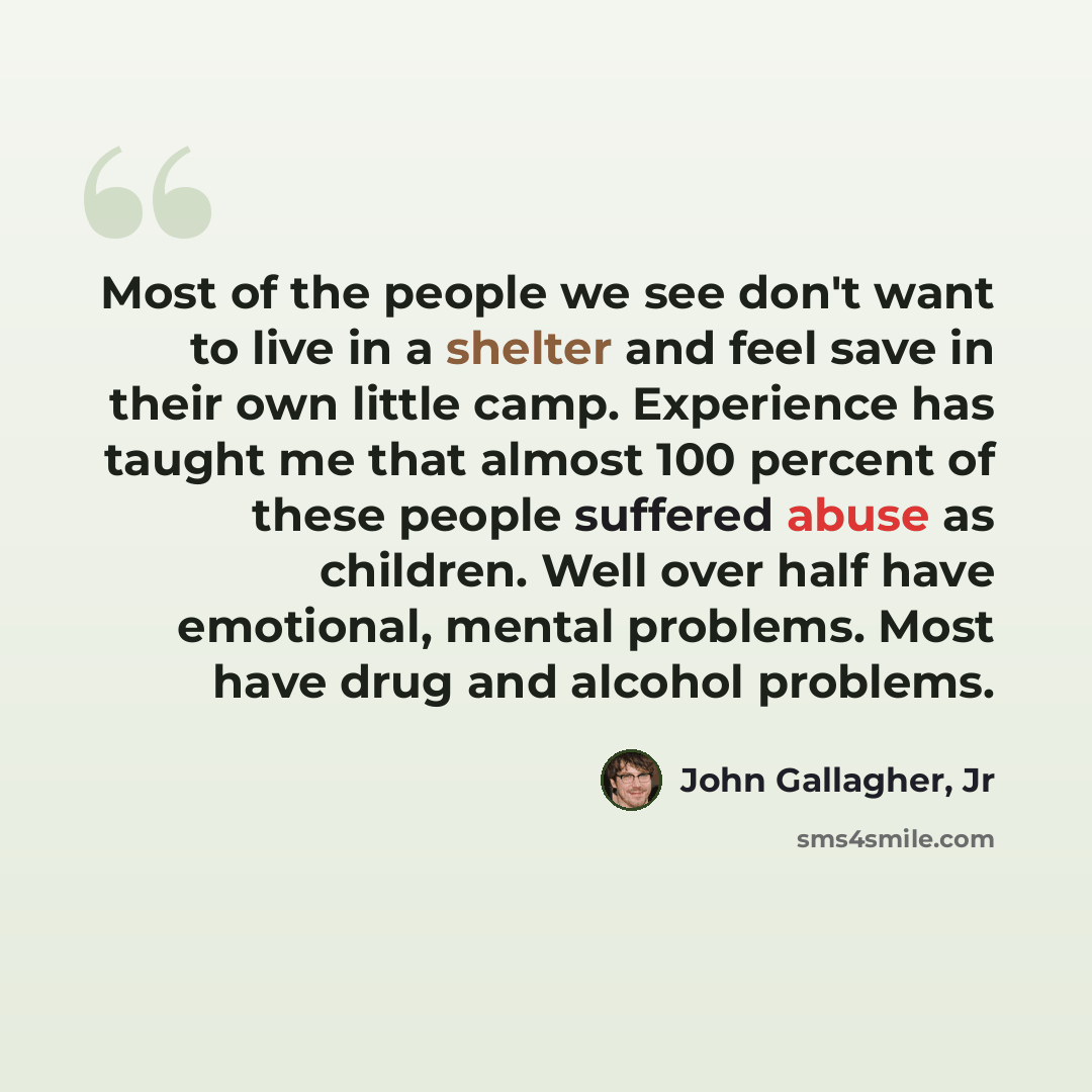 “Most of the people we see don't want to live in a shelter and feel save in their own little camp. Experience has taught me that almost 100 percent of these people suffered abuse as children. Well over half have emotional, mental problems. Most have drug and alcohol problems.” quote by John Gallagher, Jr