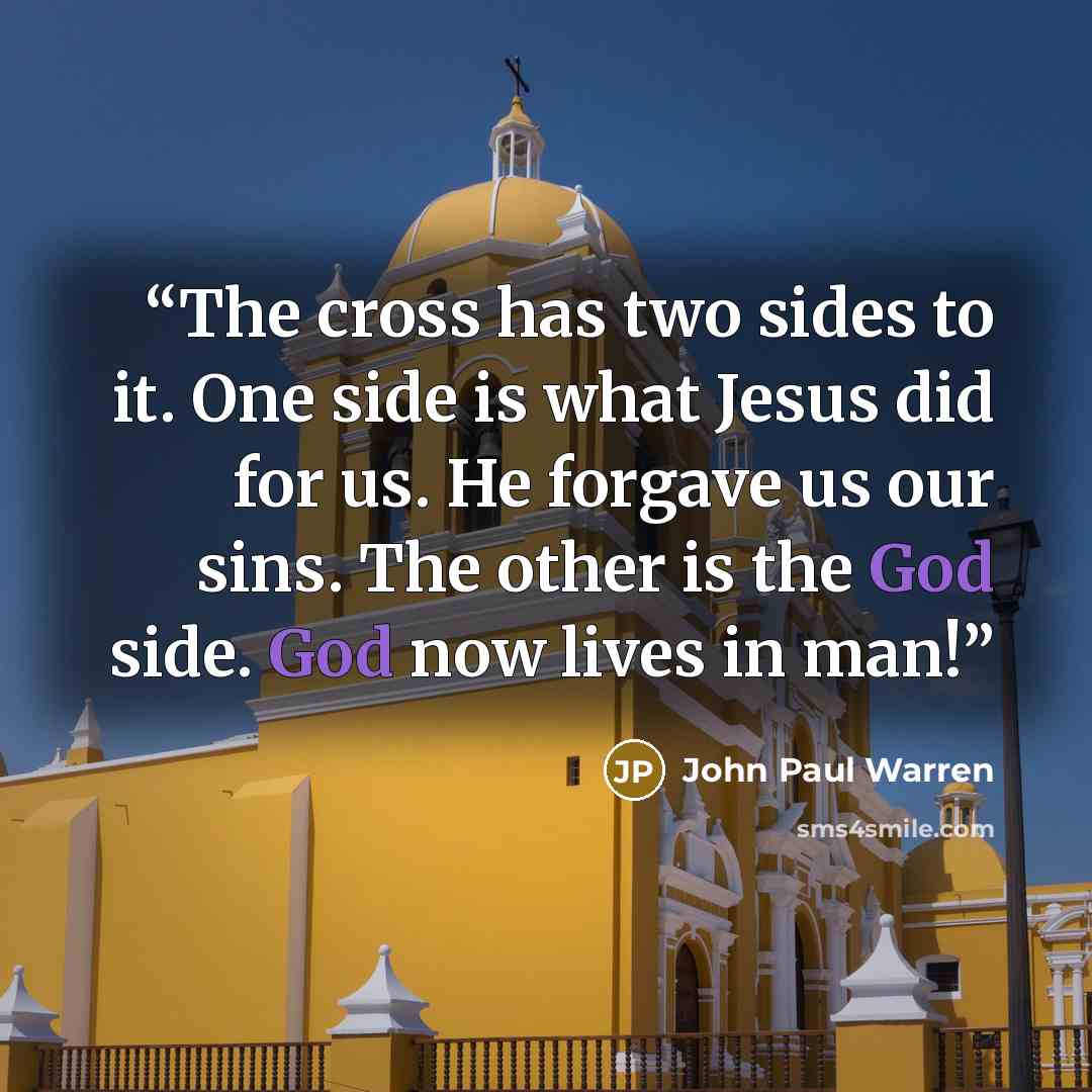 “The cross has two sides to it. One side is what Jesus did for us. He forgave us our sins. The other is the God side. God now lives in man!” quote by John Paul Warren