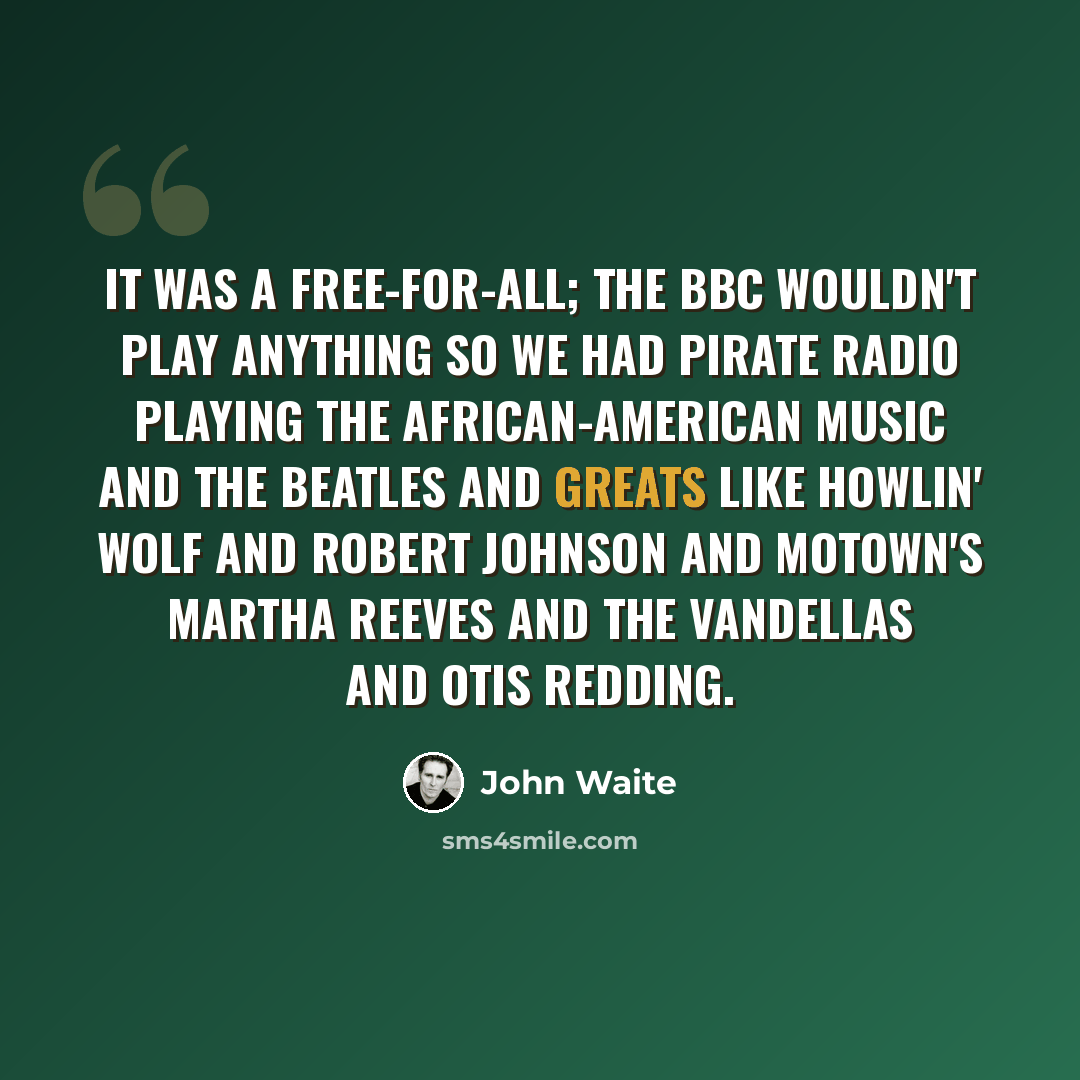 “It was a free-for-all; the BBC wouldn't play anything so we had pirate radio playing the African-American music and the Beatles and greats like Howlin' Wolf and Robert Johnson and Motown's Martha Reeves and the Vandellas and Otis Redding.” quote by John Waite