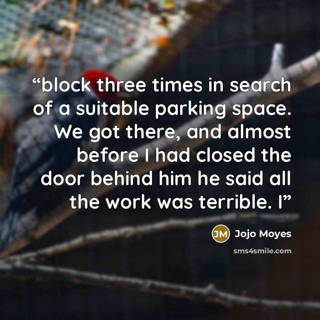 “block three times in search of a suitable parking space. We got there, and almost before I had closed the door behind him he said all the work was terrible. I” quote by Jojo Moyes