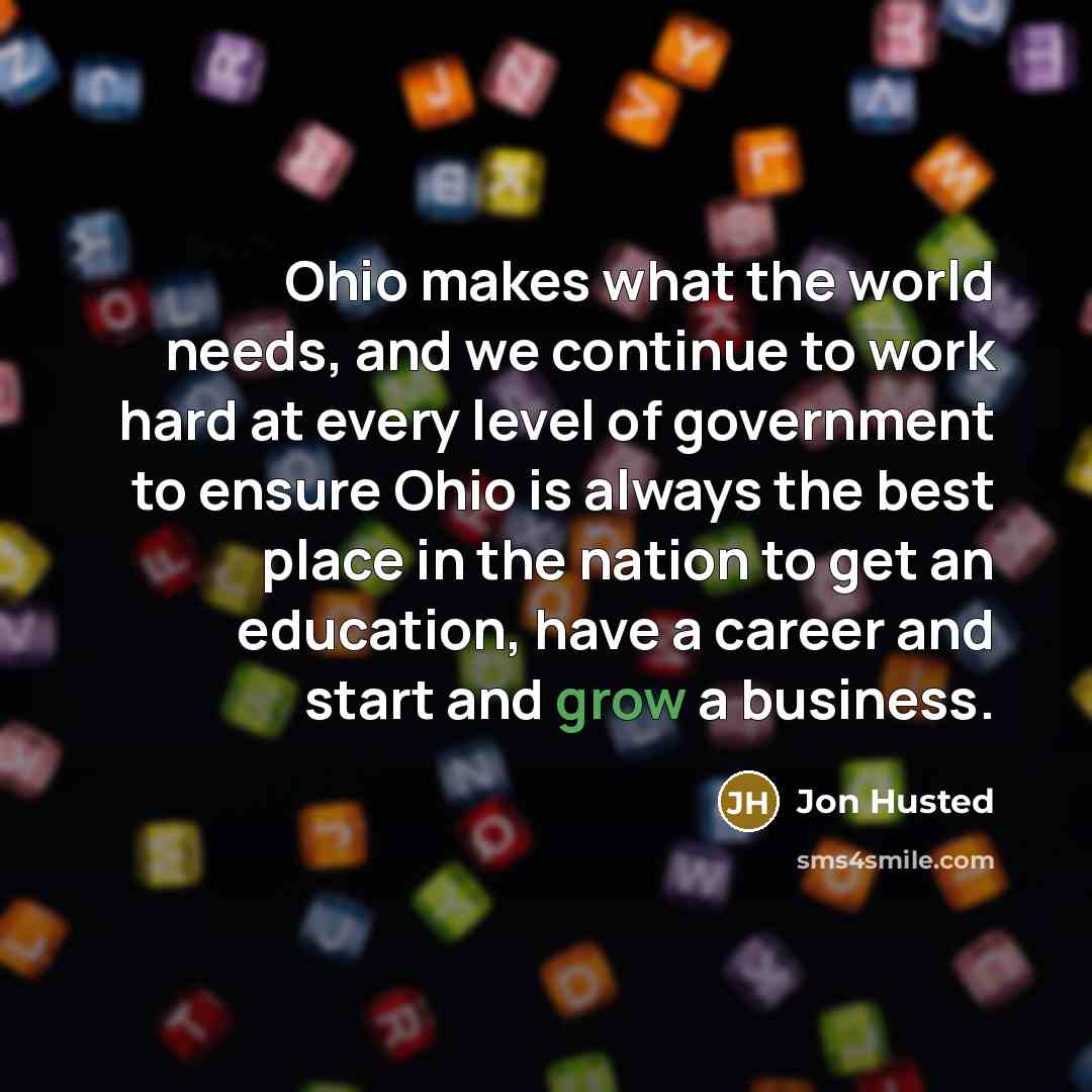 “Ohio makes what the world needs, and we continue to work hard at every level of government to ensure Ohio is always the best place in the nation to get an education, have a career and start and grow a business.” quote by Jon Husted