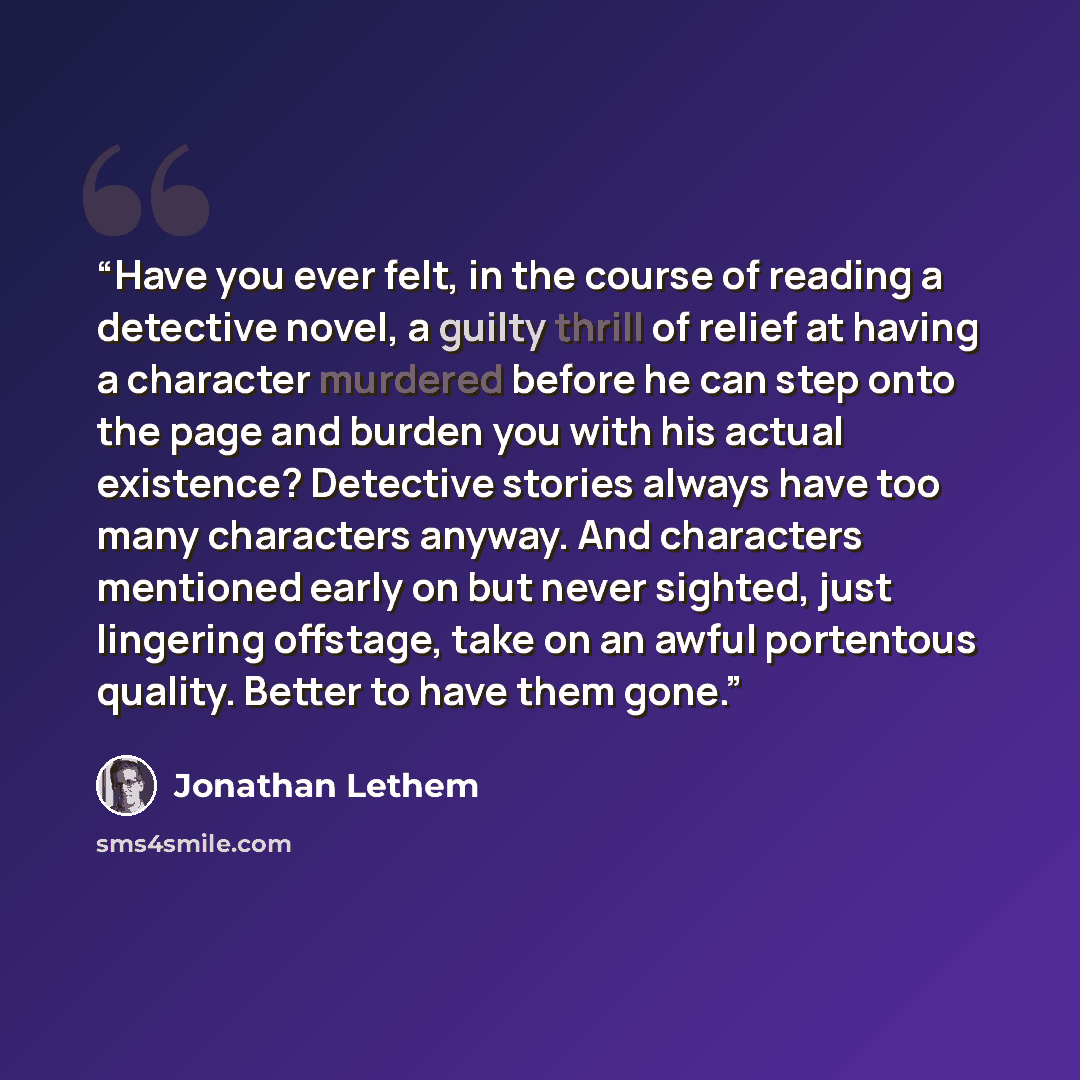 “Have you ever felt, in the course of reading a detective novel, a guilty thrill of relief at having a character murdered before he can step onto the page and burden you with his actual existence? Detective stories always have too many characters anyway. And characters mentioned early on but never…” quote by Jonathan Lethem