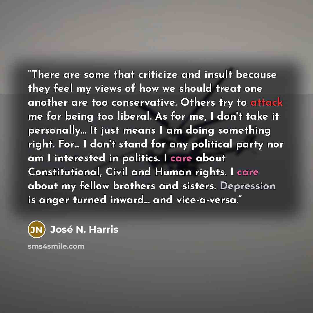 “There are some that criticize and insult because they feel my views of how we should treat one another are too conservative. Others try to attack me for being too liberal. As for me, I don't take it personally... It just means I am doing something right. For... I don't stand for any political…” quote by José N. Harris