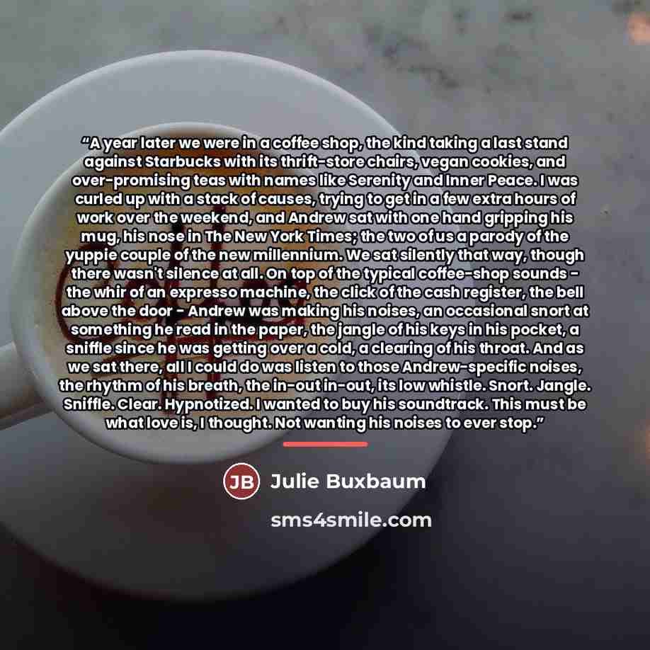 “A year later we were in a coffee shop, the kind taking a last stand against Starbucks with its thrift-store chairs, vegan cookies, and over-promising teas with names like Serenity and Inner Peace. I was curled up with a stack of causes, trying to get in a few extra hours of work over the weekend…” quote by Julie Buxbaum