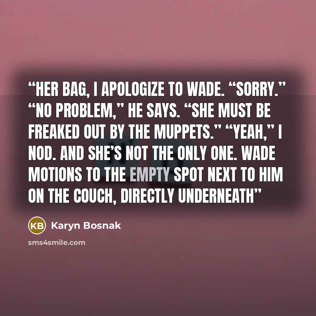 “her bag, I apologize to Wade. “Sorry.” “No problem,” he says. “She must be freaked out by the Muppets.” “Yeah,” I nod. And she’s not the only one. Wade motions to the empty spot next to him on the couch, directly underneath” quote by Karyn Bosnak