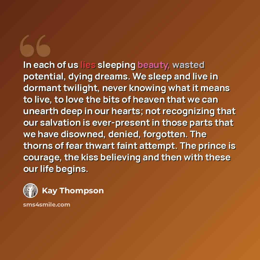 “In each of us lies sleeping beauty, wasted potential, dying dreams. We sleep and live in dormant twilight, never knowing what it means to live, to love the bits of heaven that we can unearth deep in our hearts; not recognizing that our salvation is ever-present in those parts that we have…” quote by Kay Thompson