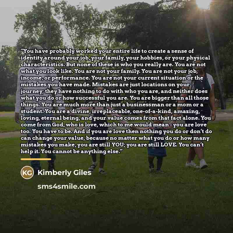 “You have probably worked your entire life to create a sense of identity around your job, your family, your hobbies, or your physical characteristics. But none of these is who you really are. You are not what you look like. You are not your family. You are not your job, income, or performance. You…” quote by Kimberly Giles
