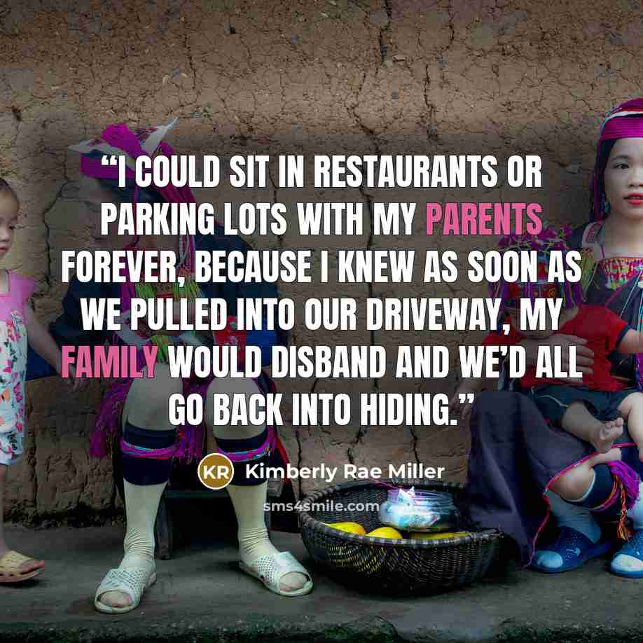“I could sit in restaurants or parking lots with my parents forever, because I knew as soon as we pulled into our driveway, my family would disband and we’d all go back into hiding.” quote by Kimberly Rae Miller
