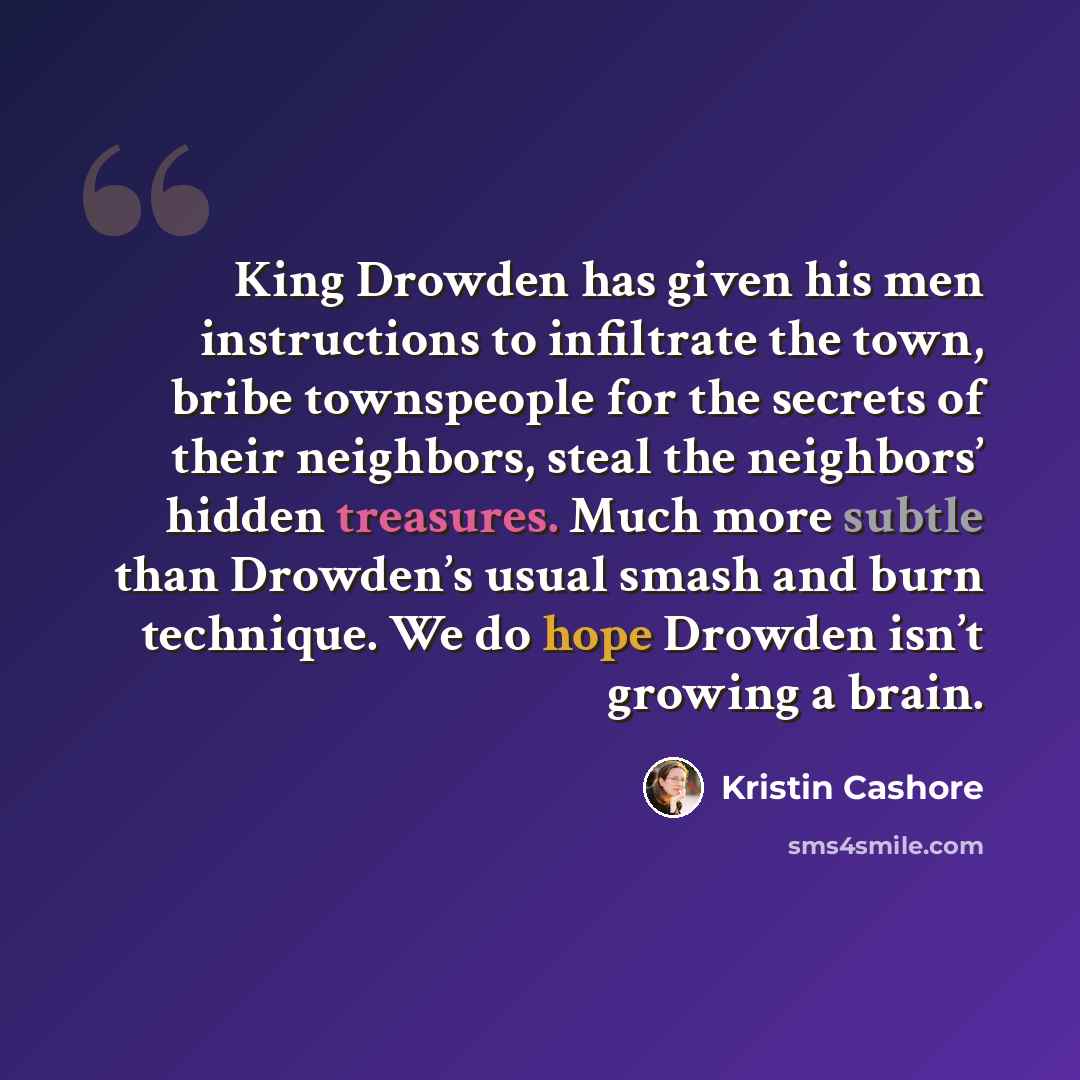 “King Drowden has given his men instructions to infiltrate the town, bribe townspeople for the secrets of their neighbors, steal the neighbors’ hidden treasures. Much more subtle than Drowden’s usual smash and burn technique. We do hope Drowden isn’t growing a brain.” quote by Kristin Cashore