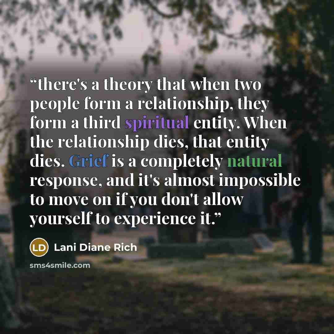 “there's a theory that when two people form a relationship, they form a third spiritual entity. When the relationship dies, that entity dies. Grief is a completely natural response, and it's almost impossible to move on if you don't allow yourself to experience it.” quote by Lani Diane Rich