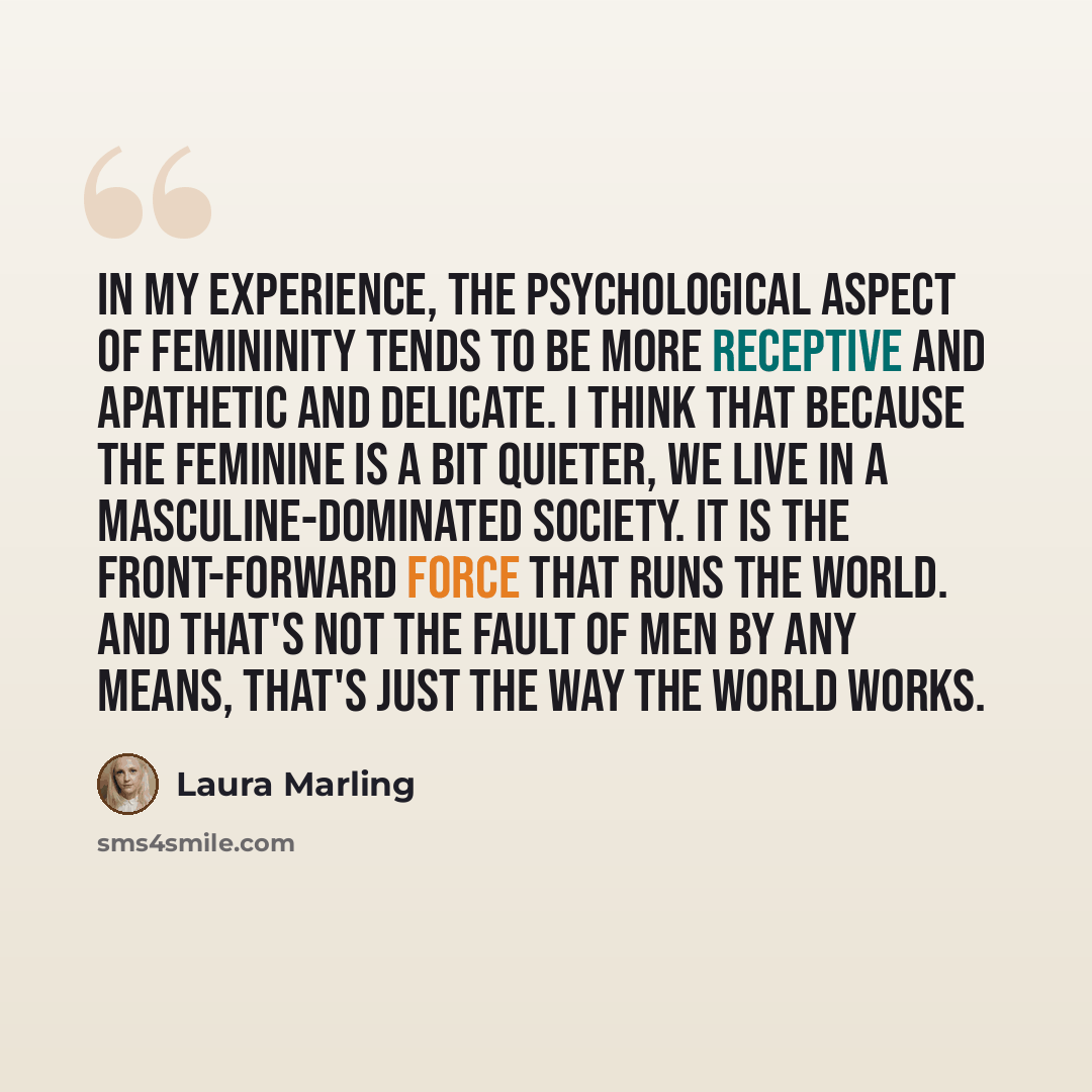 “In my experience, the psychological aspect of femininity tends to be more receptive and apathetic and delicate. I think that because the feminine is a bit quieter, we live in a masculine-dominated society. It is the front-forward force that runs the world. And that's not the fault of men by any…” quote by Laura Marling