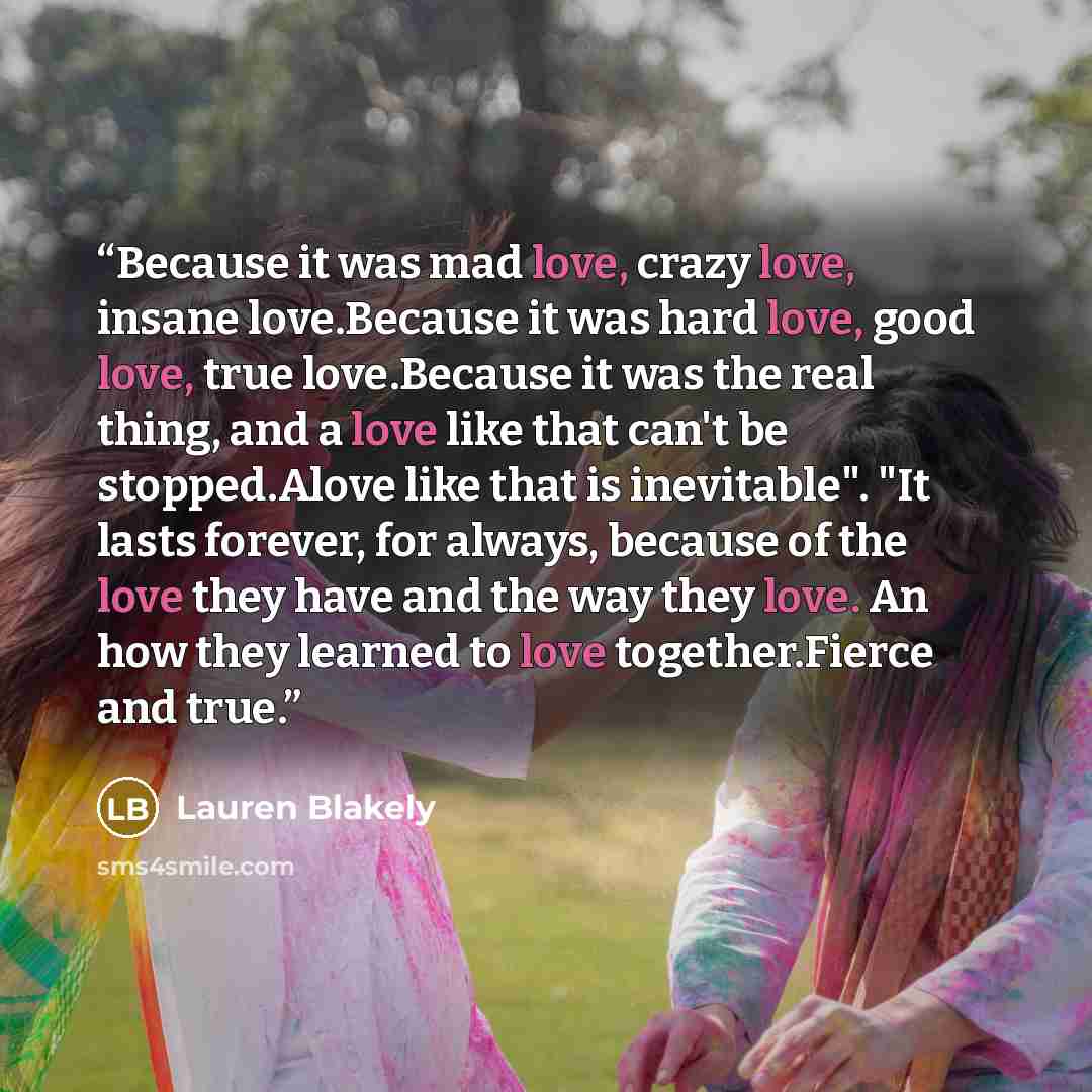 “Because it was mad love, crazy love, insane love.Because it was hard love, good love, true love.Because it was the real thing, and a love like that can't be stopped.Alove like that is inevitable". "It lasts forever, for always, because of the love they have and the way they love. An how they…” quote by Lauren Blakely