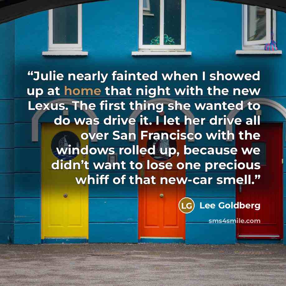 “Julie nearly fainted when I showed up at home that night with the new Lexus. The first thing she wanted to do was drive it. I let her drive all over San Francisco with the windows rolled up, because we didn’t want to lose one precious whiff of that new-car smell.” quote by Lee Goldberg