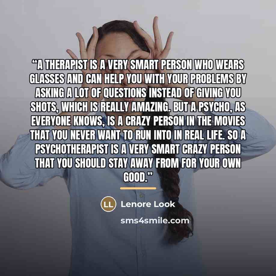 “A therapist is a very smart person who wears glasses and can help you with your problems by asking a lot of questions instead of giving you shots, which is really amazing. But a psycho, as everyone knows, is a crazy person in the movies that you never want to run into in real life. So a…” quote by Lenore Look