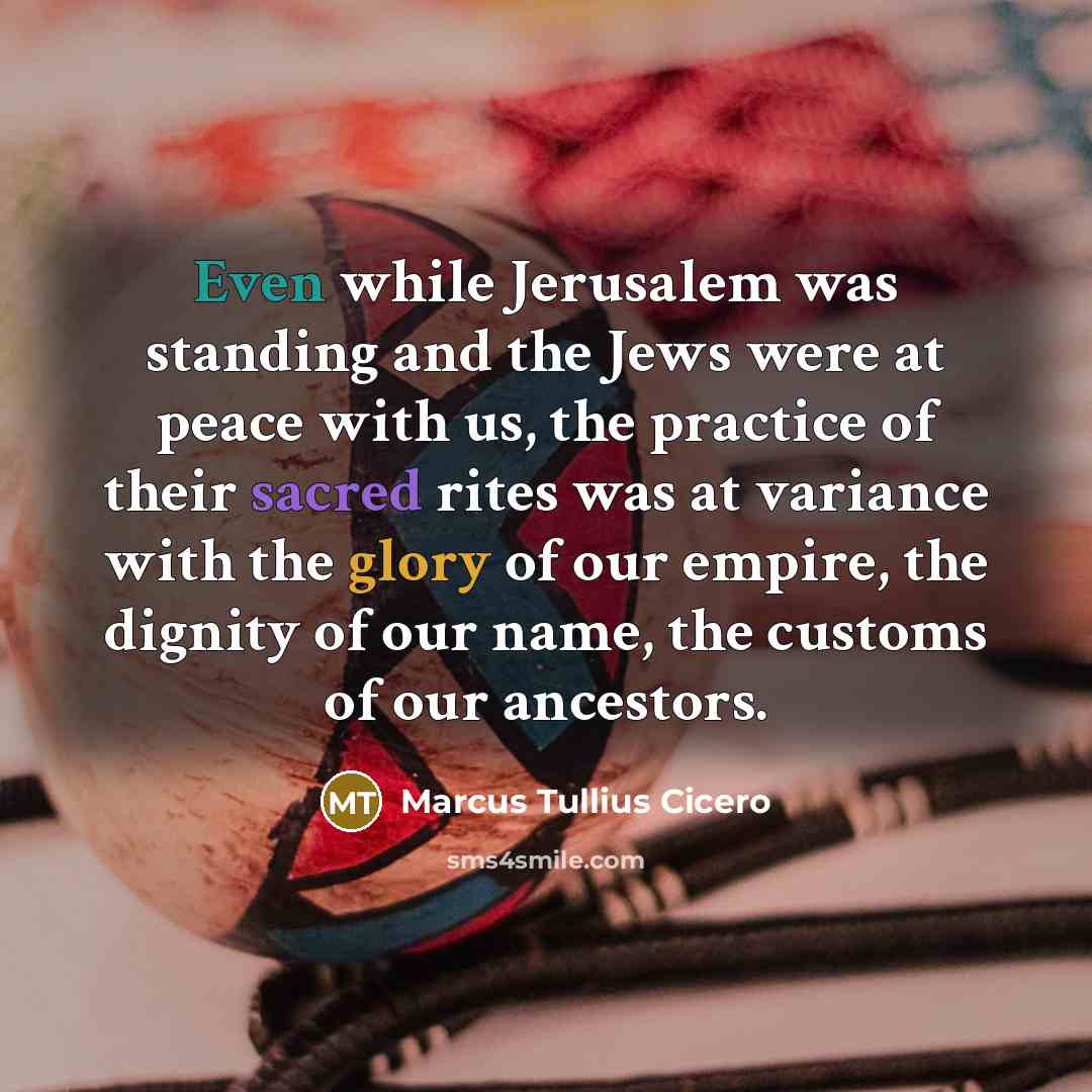 “Even while Jerusalem was standing and the Jews were at peace with us, the practice of their sacred rites was at variance with the glory of our empire, the dignity of our name, the customs of our ancestors.” quote by Marcus Tullius Cicero