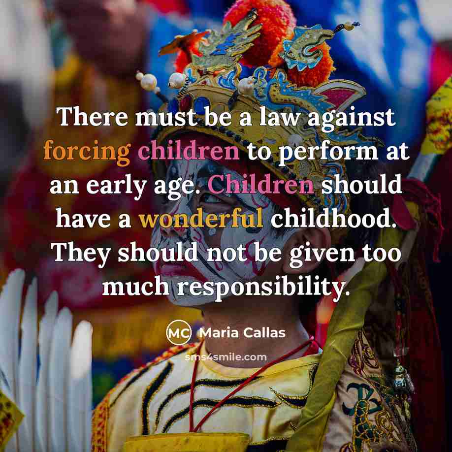 “There must be a law against forcing children to perform at an early age. Children should have a wonderful childhood. They should not be given too much responsibility.” quote by Maria Callas