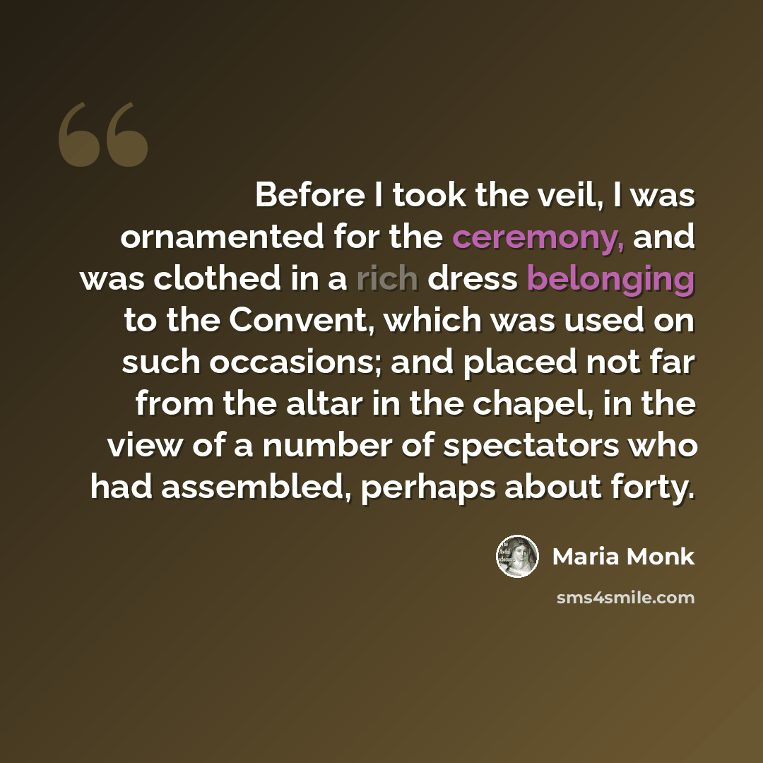 “Before I took the veil, I was ornamented for the ceremony, and was clothed in a rich dress belonging to the Convent, which was used on such occasions; and placed not far from the altar in the chapel, in the view of a number of spectators who had assembled, perhaps about forty.” quote by Maria Monk