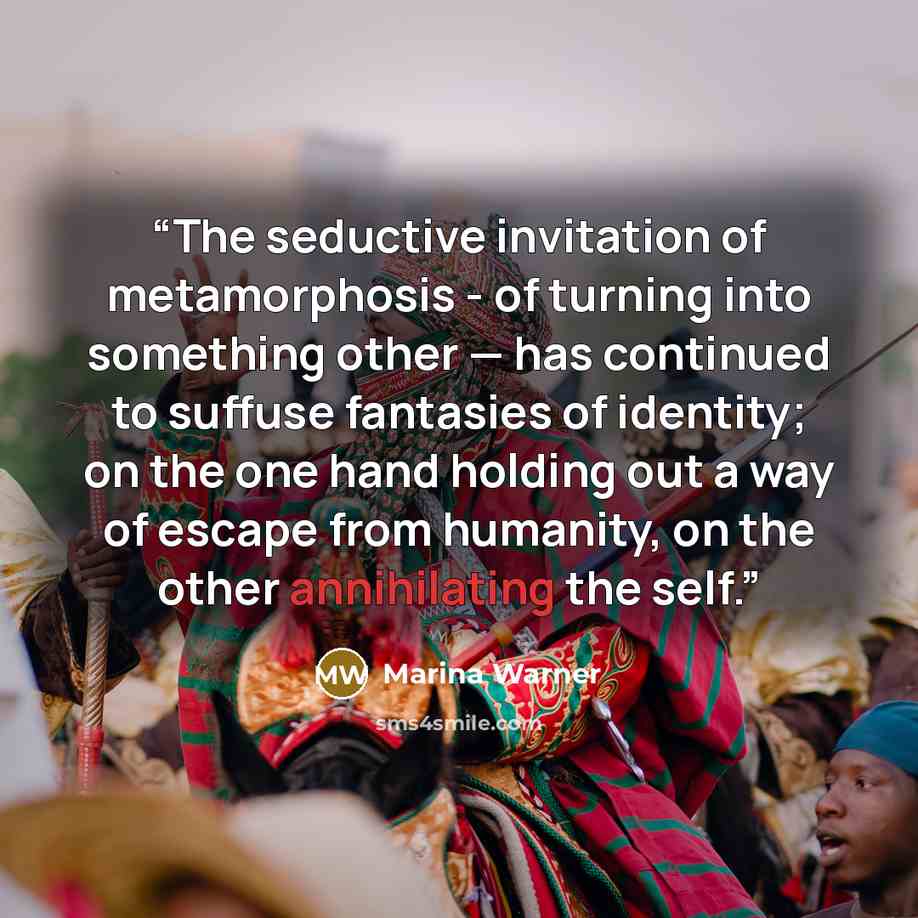 “The seductive invitation of metamorphosis - of turning into something other — has continued to suffuse fantasies of identity; on the one hand holding out a way of escape from humanity, on the other annihilating the self.” quote by Marina Warner