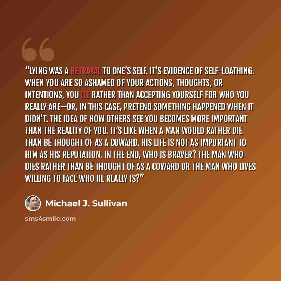 “lying was a betrayal to one’s self. It’s evidence of self-loathing. When you are so ashamed of your actions, thoughts, or intentions, you lie rather than accepting yourself for who you really are—or, in this case, pretend something happened when it didn’t. The idea of how others see you becomes…” quote by Michael J. Sullivan