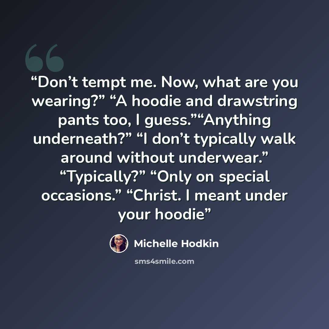 “Don’t tempt me. Now, what are you wearing?” “A hoodie and drawstring pants too, I guess.”“Anything underneath?” “I don’t typically walk around without underwear.” “Typically?” “Only on special occasions.” “Christ. I meant under your hoodie” quote by Michelle Hodkin