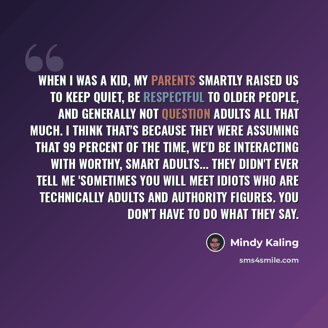 “When I was a kid, my parents smartly raised us to keep quiet, be respectful to older people, and generally not question adults all that much. I think that's because they were assuming that 99 percent of the time, we'd be interacting with worthy, smart adults... They didn't ever tell me 'Sometimes…” quote by Mindy Kaling