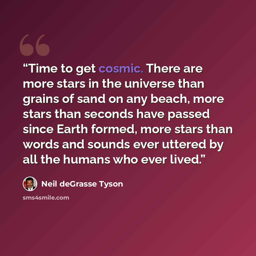 “Time to get cosmic. There are more stars in the universe than grains of sand on any beach, more stars than seconds have passed since Earth formed, more stars than words and sounds ever uttered by all the humans who ever lived.” quote by Neil deGrasse Tyson
