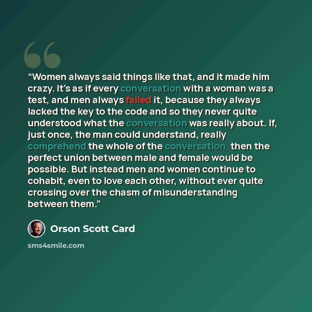 “Women always said things like that, and it made him crazy. It's as if every conversation with a woman was a test, and men always failed it, because they always lacked the key to the code and so they never quite understood what the conversation was really about. If, just once, the man could…” quote by Orson Scott Card