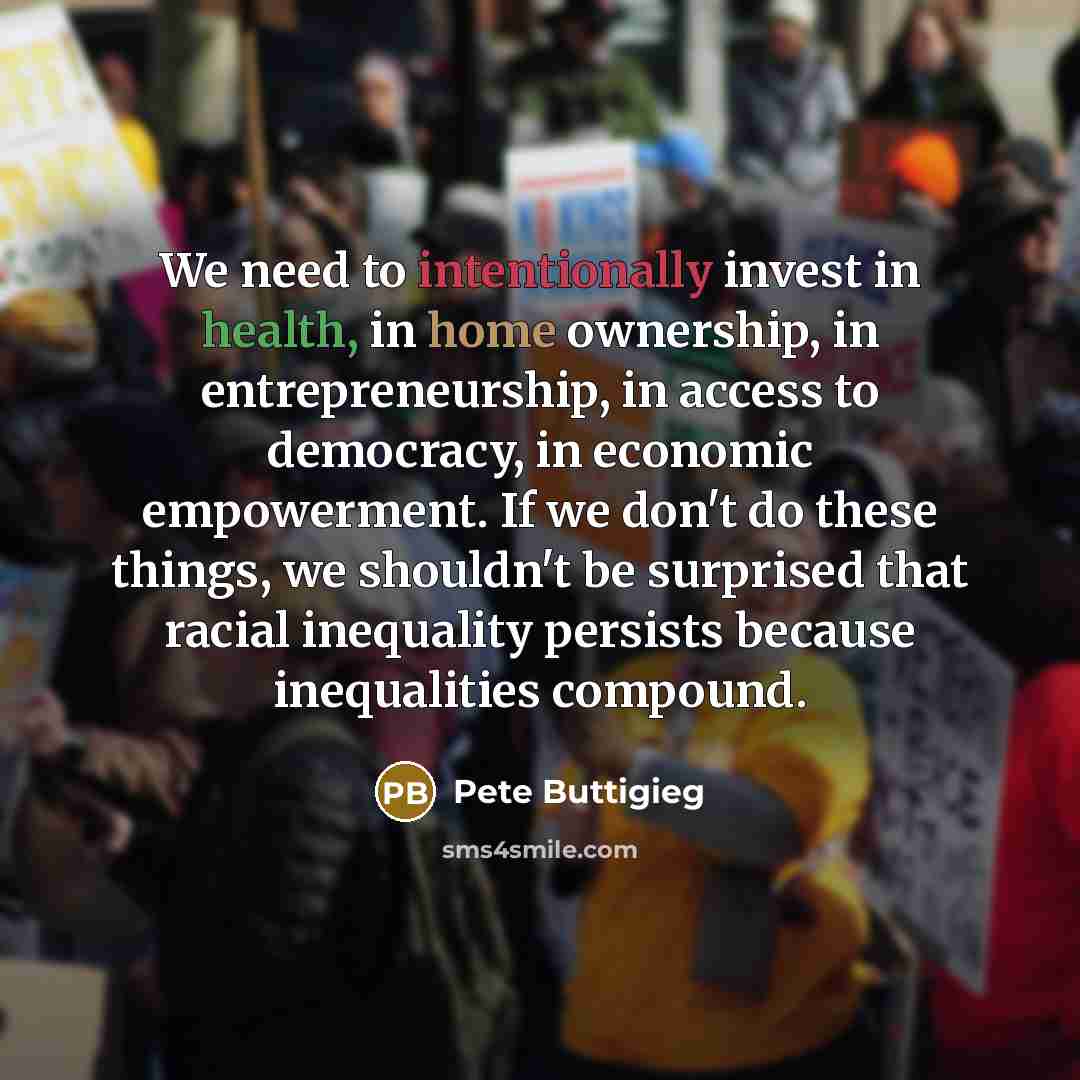 “We need to intentionally invest in health, in home ownership, in entrepreneurship, in access to democracy, in economic empowerment. If we don't do these things, we shouldn't be surprised that racial inequality persists because inequalities compound.” quote by Pete Buttigieg
