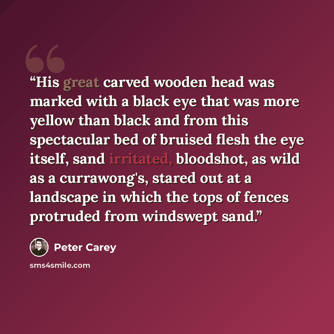 “His great carved wooden head was marked with a black eye that was more yellow than black and from this spectacular bed of bruised flesh the eye itself, sand irritated, bloodshot, as wild as a currawong's, stared out at a landscape in which the tops of fences protruded from windswept sand.” quote by Peter Carey