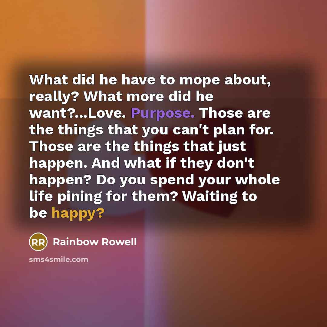 “What did he have to mope about, really? What more did he want?...Love. Purpose. Those are the things that you can't plan for. Those are the things that just happen. And what if they don't happen? Do you spend your whole life pining for them? Waiting to be happy?” quote by Rainbow Rowell
