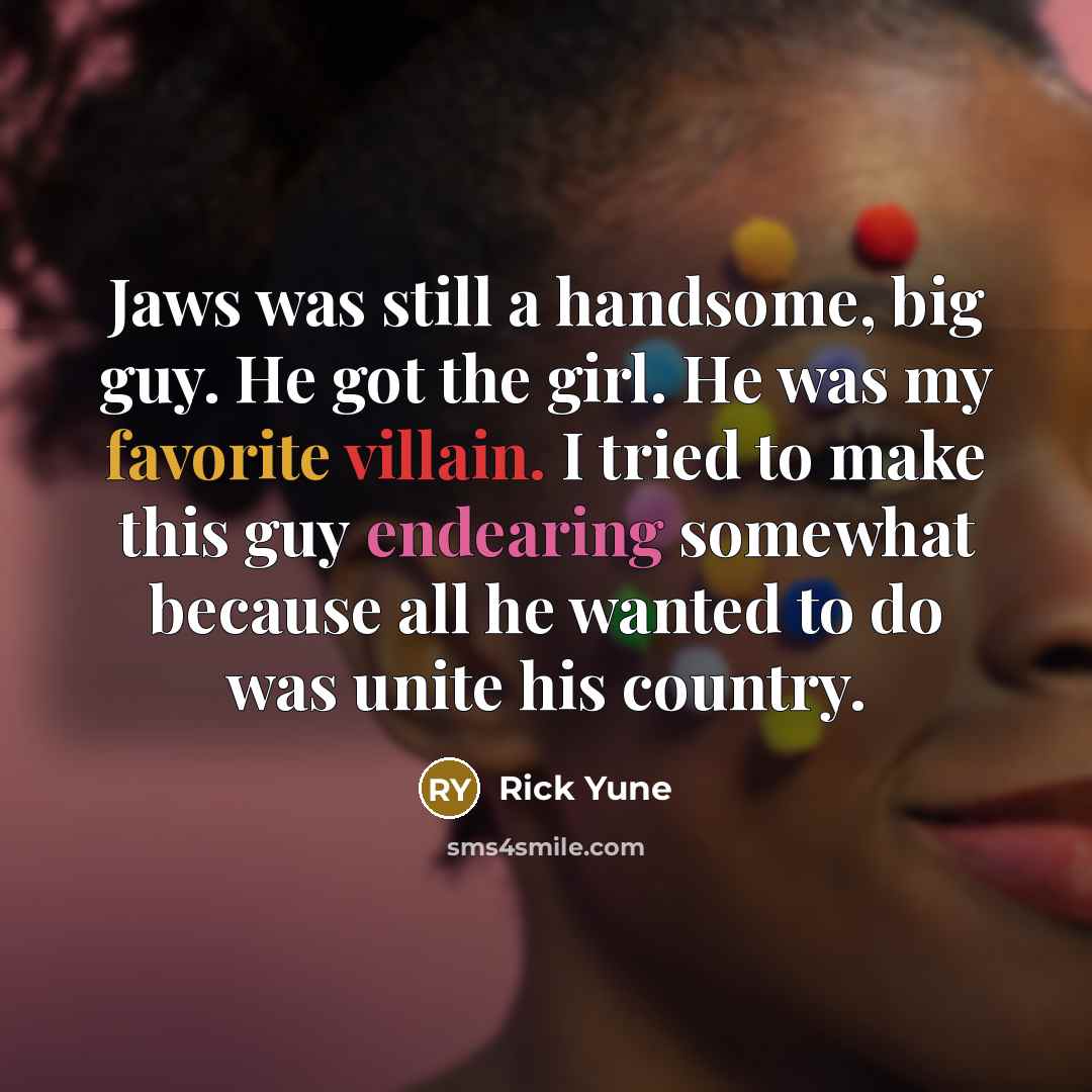 “Jaws was still a handsome, big guy. He got the girl. He was my favorite villain. I tried to make this guy endearing somewhat because all he wanted to do was unite his country.” quote by Rick Yune