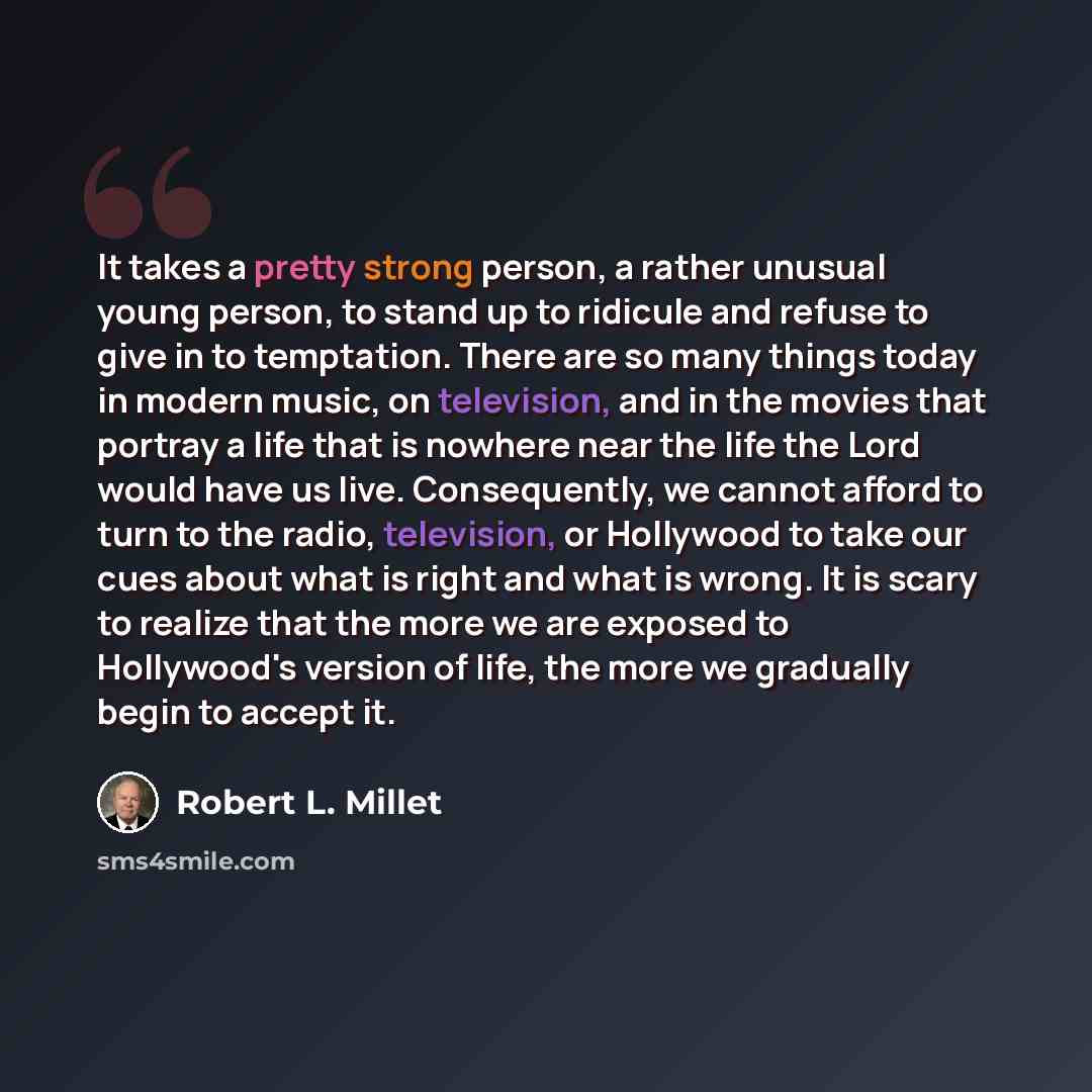 “It takes a pretty strong person, a rather unusual young person, to stand up to ridicule and refuse to give in to temptation. There are so many things today in modern music, on television, and in the movies that portray a life that is nowhere near the life the Lord would have us live. Consequently…” quote by Robert L. Millet