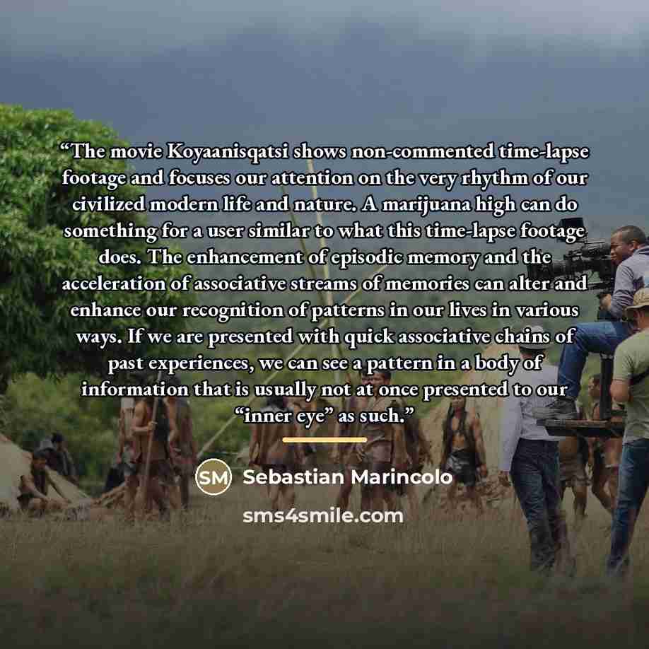 “The movie Koyaanisqatsi shows non-commented time-lapse footage and focuses our attention on the very rhythm of our civilized modern life and nature. A marijuana high can do something for a user similar to what this time-lapse footage does. The enhancement of episodic memory and the acceleration of…” quote by Sebastian Marincolo