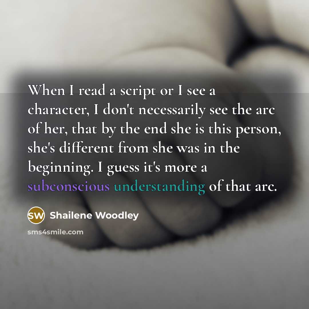 “When I read a script or I see a character, I don't necessarily see the arc of her, that by the end she is this person, she's different from she was in the beginning. I guess it's more a subconscious understanding of that arc.” quote by Shailene Woodley