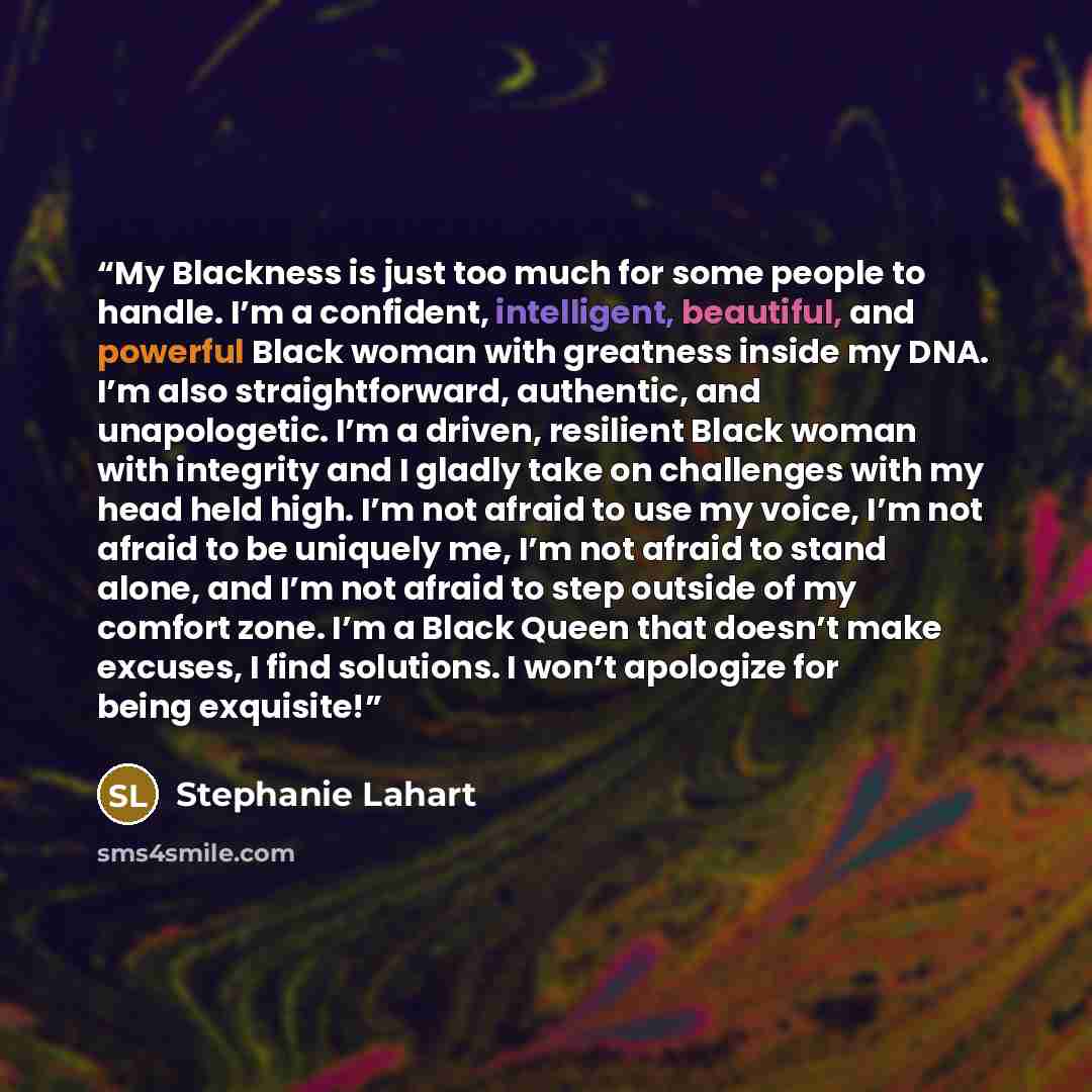 “My Blackness is just too much for some people to handle. I’m a confident, intelligent, beautiful, and powerful Black woman with greatness inside my DNA. I’m also straightforward, authentic, and unapologetic. I’m a driven, resilient Black woman with integrity and I gladly take on challenges with my…” quote by Stephanie Lahart