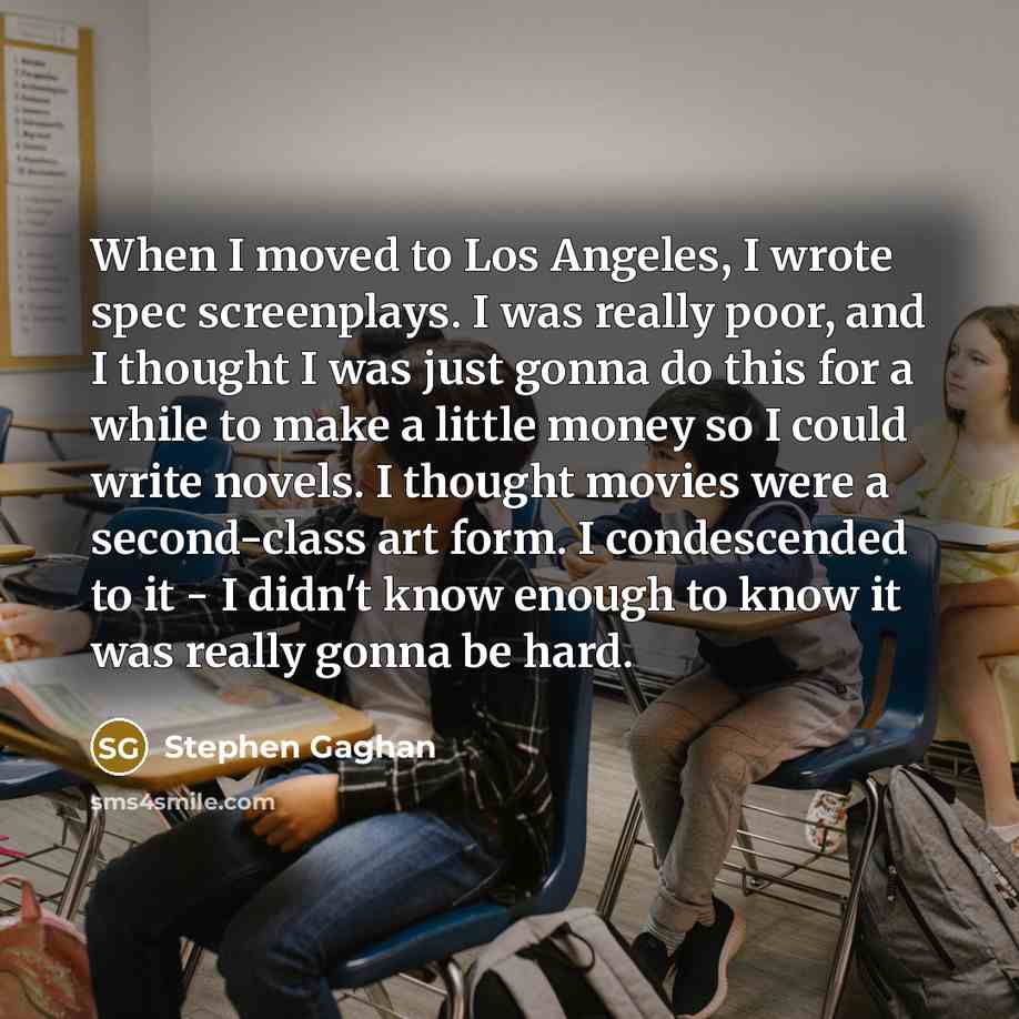 “When I moved to Los Angeles, I wrote spec screenplays. I was really poor, and I thought I was just gonna do this for a while to make a little money so I could write novels. I thought movies were a second-class art form. I condescended to it - I didn't know enough to know it was really gonna be hard.” quote by Stephen Gaghan