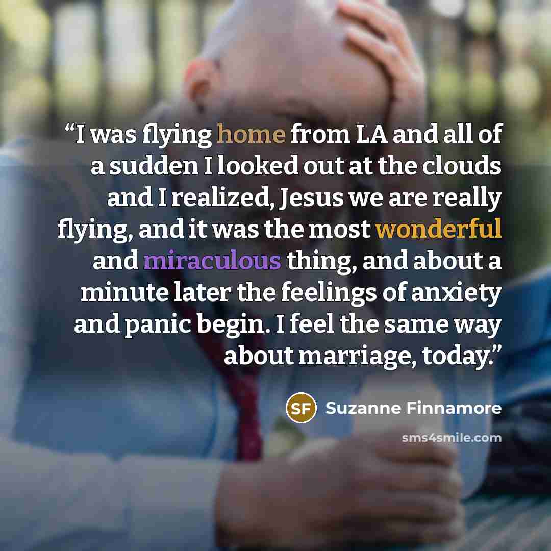 “I was flying home from LA and all of a sudden I looked out at the clouds and I realized, Jesus we are really flying, and it was the most wonderful and miraculous thing, and about a minute later the feelings of anxiety and panic begin. I feel the same way about marriage, today.” quote by Suzanne Finnamore