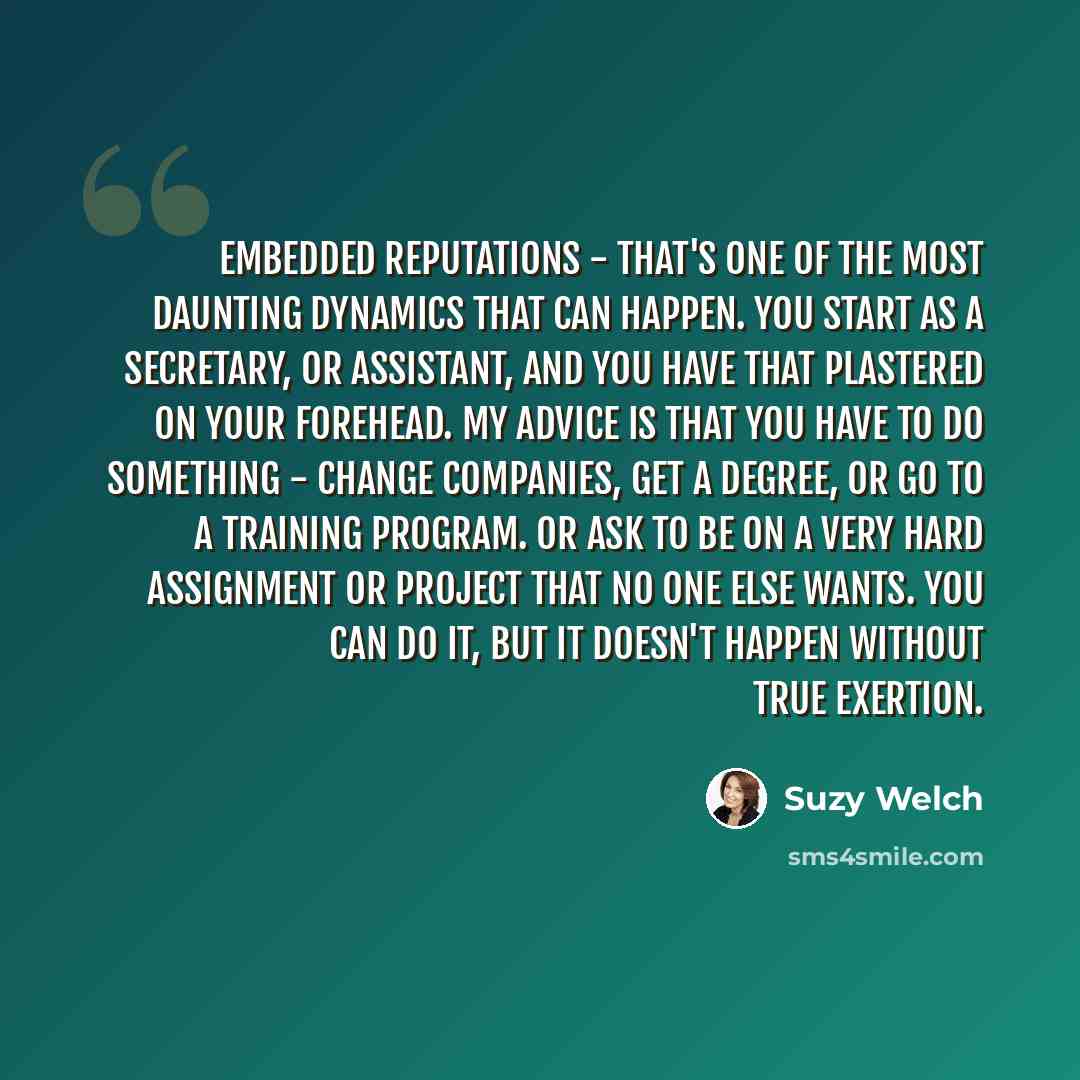 “Embedded reputations - that's one of the most daunting dynamics that can happen. You start as a secretary, or assistant, and you have that plastered on your forehead. My advice is that you have to do something - change companies, get a degree, or go to a training program. Or ask to be on a very…” quote by Suzy Welch
