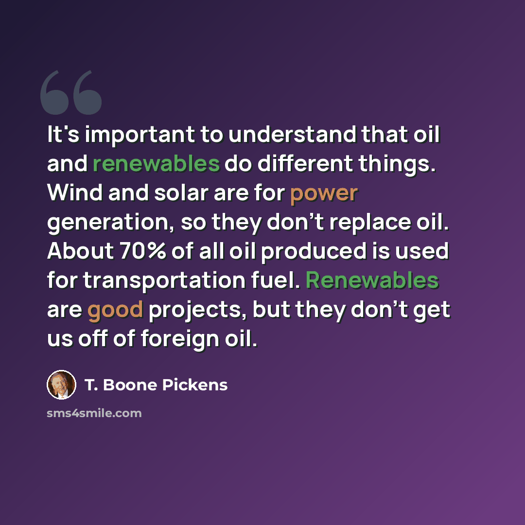 “It's important to understand that oil and renewables do different things. Wind and solar are for power generation, so they don't replace oil. About 70% of all oil produced is used for transportation fuel. Renewables are good projects, but they don't get us off of foreign oil.” quote by T. Boone Pickens