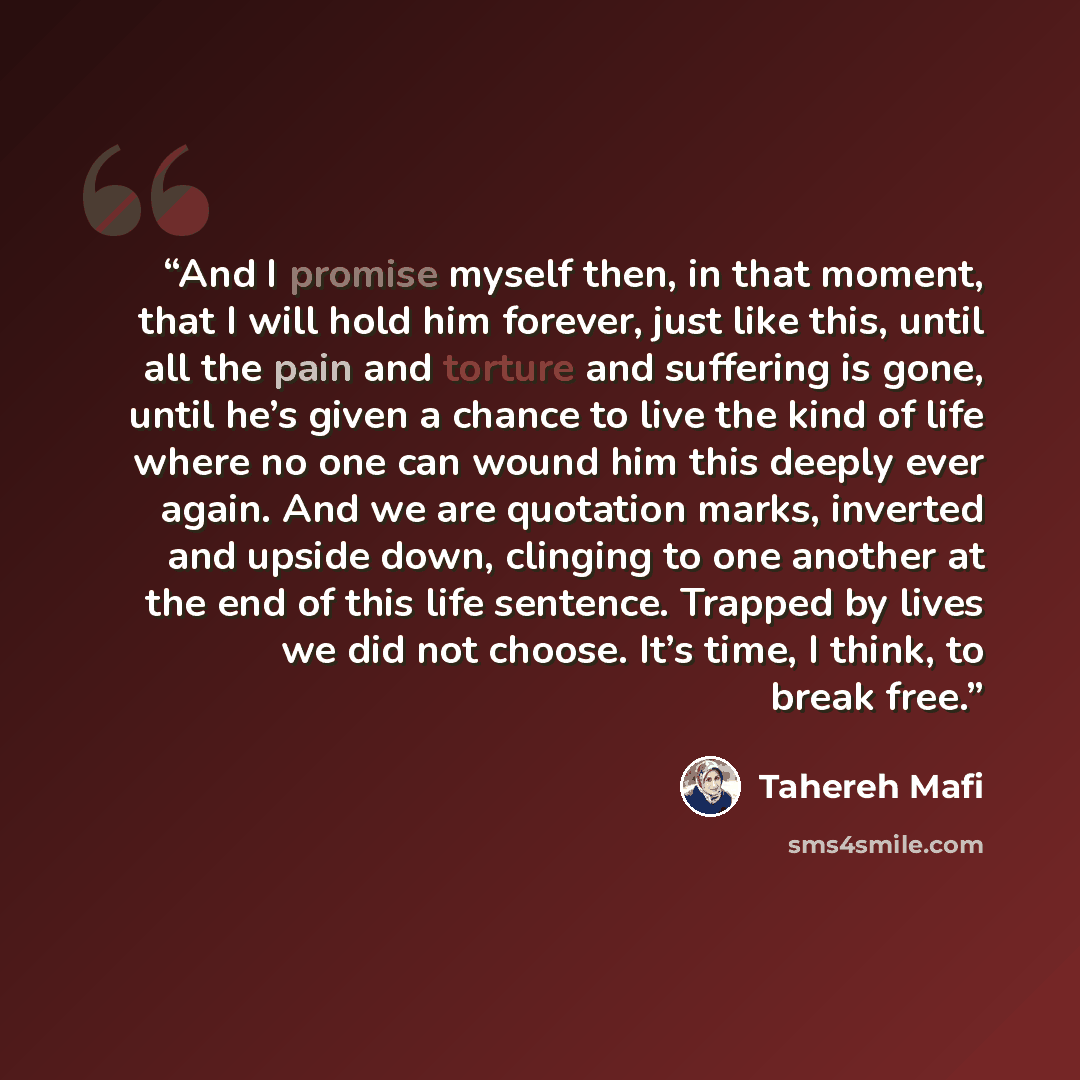 “And I promise myself then, in that moment, that I will hold him forever, just like this, until all the pain and torture and suffering is gone, until he’s given a chance to live the kind of life where no one can wound him this deeply ever again. And we are quotation marks, inverted and upside down…” quote by Tahereh Mafi