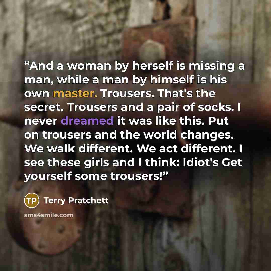 “And a woman by herself is missing a man, while a man by himself is his own master. Trousers. That's the secret. Trousers and a pair of socks. I never dreamed it was like this. Put on trousers and the world changes. We walk different. We act different. I see these girls and I think: Idiot's Get…” quote by Terry Pratchett