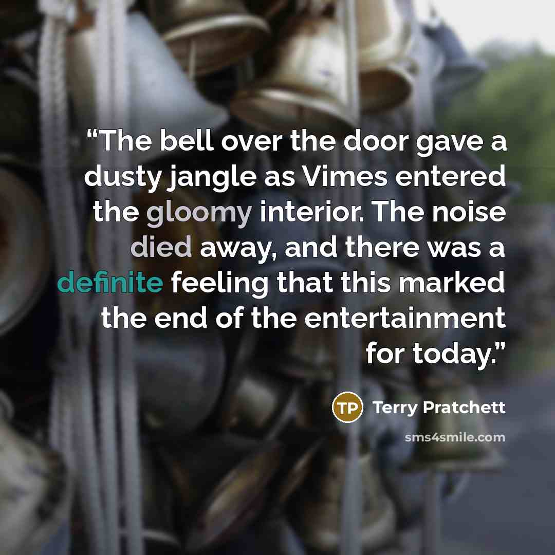 “The bell over the door gave a dusty jangle as Vimes entered the gloomy interior. The noise died away, and there was a definite feeling that this marked the end of the entertainment for today.” quote by Terry Pratchett