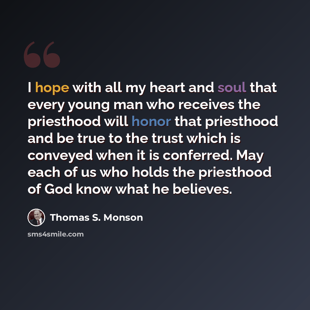 “I hope with all my heart and soul that every young man who receives the priesthood will honor that priesthood and be true to the trust which is conveyed when it is conferred. May each of us who holds the priesthood of God know what he believes.” quote by Thomas S. Monson