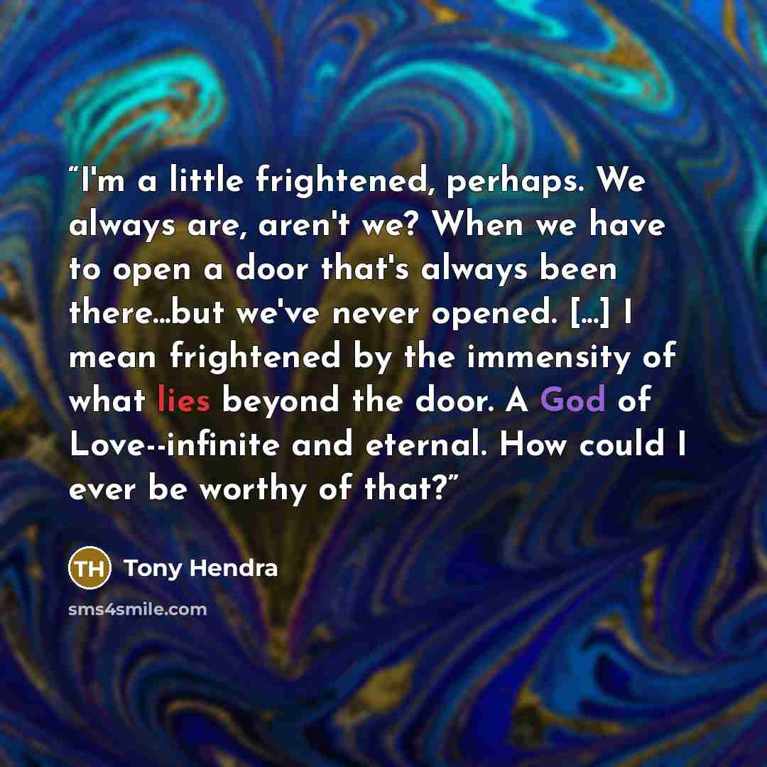 “I'm a little frightened, perhaps. We always are, aren't we? When we have to open a door that's always been there...but we've never opened. [...] I mean frightened by the immensity of what lies beyond the door. A God of Love--infinite and eternal. How could I ever be worthy of that?” quote by Tony Hendra