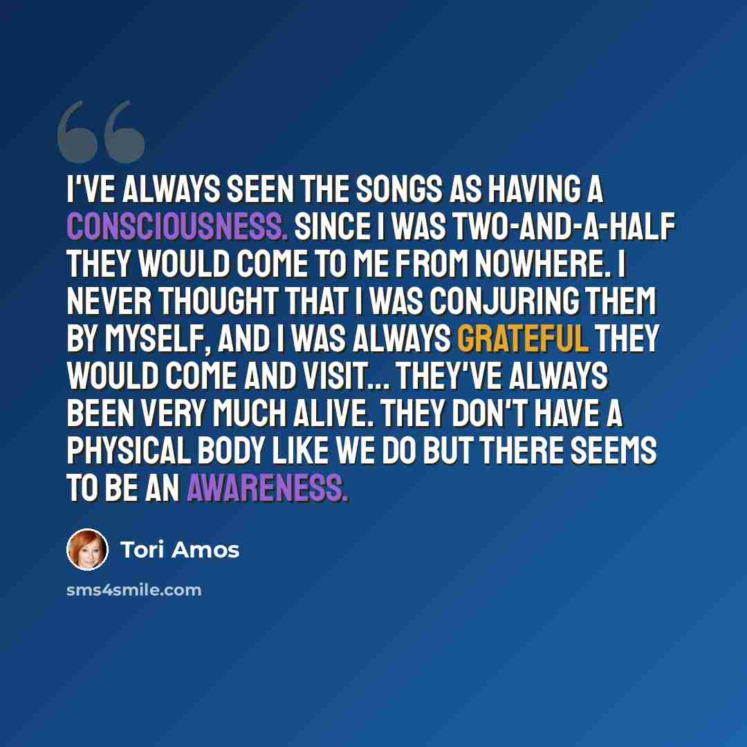 “I've always seen the songs as having a consciousness. Since I was two-and-a-half they would come to me from nowhere. I never thought that I was conjuring them by myself, and I was always grateful they would come and visit... They've always been very much alive. They don't have a physical body like…” quote by Tori Amos