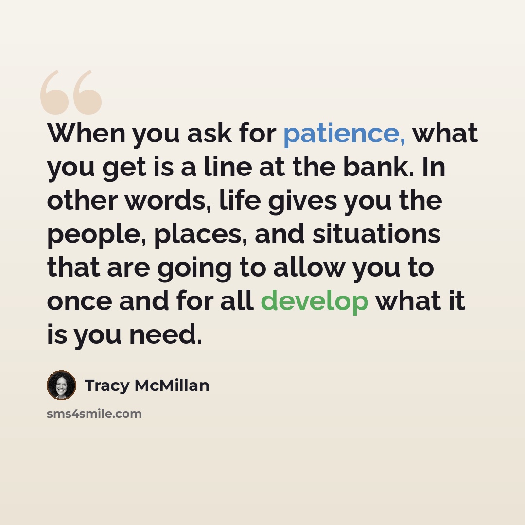 “When you ask for patience, what you get is a line at the bank. In other words, life gives you the people, places, and situations that are going to allow you to once and for all develop what it is you need.” quote by Tracy McMillan