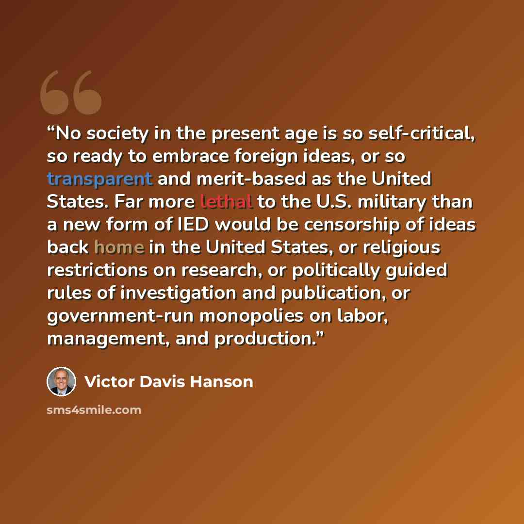 “No society in the present age is so self-critical, so ready to embrace foreign ideas, or so transparent and merit-based as the United States. Far more lethal to the U.S. military than a new form of IED would be censorship of ideas back home in the United States, or religious restrictions on…” quote by Victor Davis Hanson