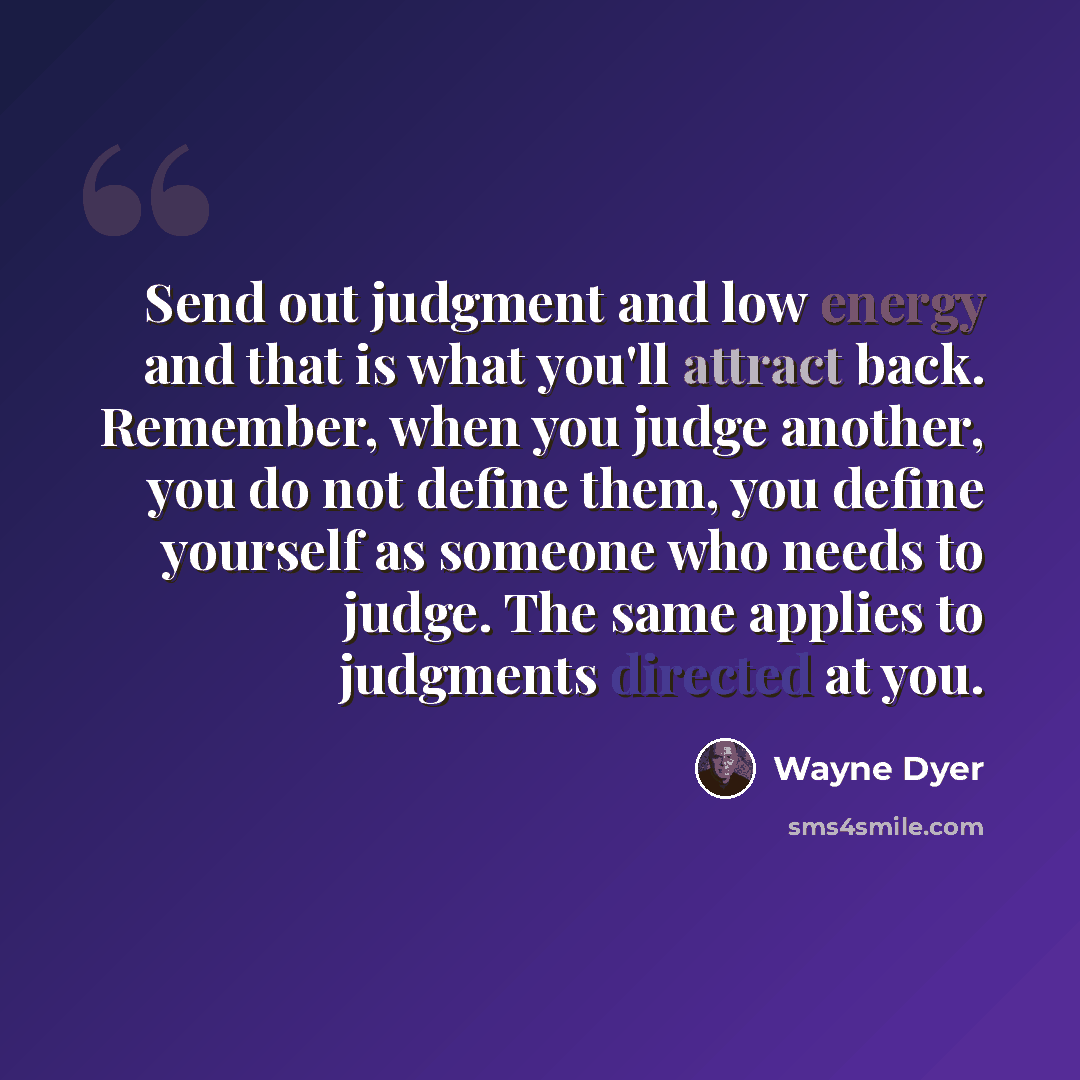 “Send out judgment and low energy and that is what you'll attract back. Remember, when you judge another, you do not define them, you define yourself as someone who needs to judge. The same applies to judgments directed at you.” quote by Wayne Dyer